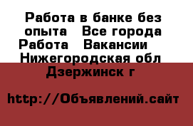 Работа в банке без опыта - Все города Работа » Вакансии   . Нижегородская обл.,Дзержинск г.